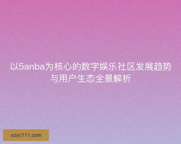 以5anba为核心的数字娱乐社区发展趋势与用户生态全景解析