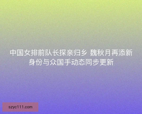 中国女排前队长探亲归乡 魏秋月再添新身份与众国手动态同步更新