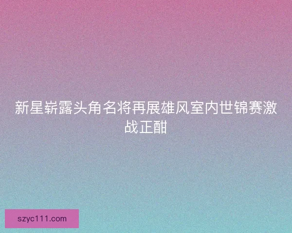新星崭露头角名将再展雄风室内世锦赛激战正酣