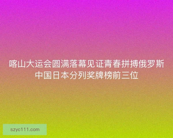 喀山大运会圆满落幕见证青春拼搏俄罗斯中国日本分列奖牌榜前三位