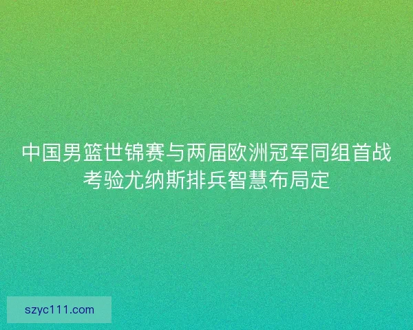 中国男篮世锦赛与两届欧洲冠军同组首战考验尤纳斯排兵智慧布局定
