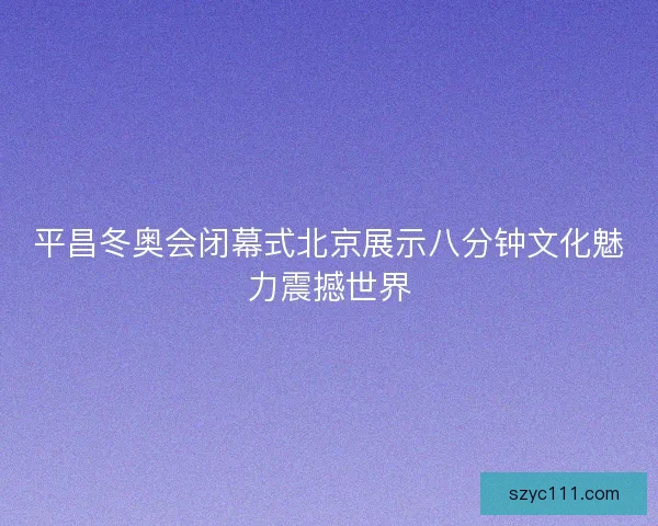 平昌冬奥会闭幕式北京展示八分钟文化魅力震撼世界