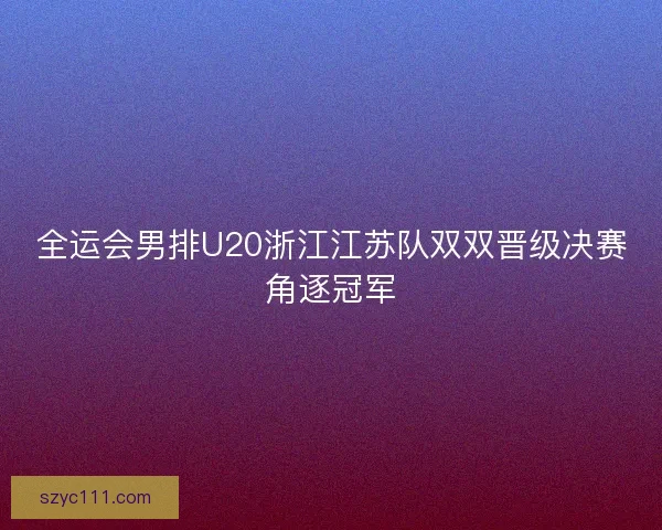全运会男排U20浙江江苏队双双晋级决赛角逐冠军