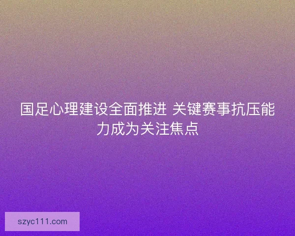 国足心理建设全面推进 关键赛事抗压能力成为关注焦点