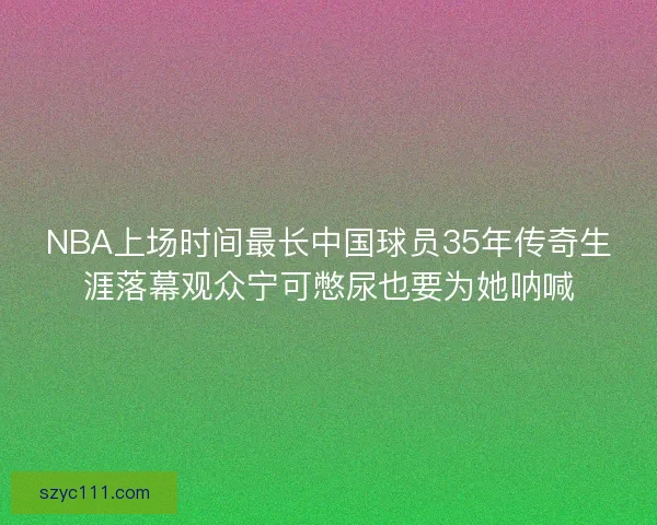 NBA上场时间最长中国球员35年传奇生涯落幕观众宁可憋尿也要为她呐喊